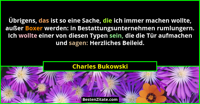 Übrigens, das ist so eine Sache, die ich immer machen wollte, außer Boxer werden: in Bestattungsunternehmen rumlungern. Ich wollte... - Charles Bukowski