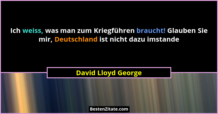 Ich weiss, was man zum Kriegführen braucht! Glauben Sie mir, Deutschland ist nicht dazu imstande... - David Lloyd George