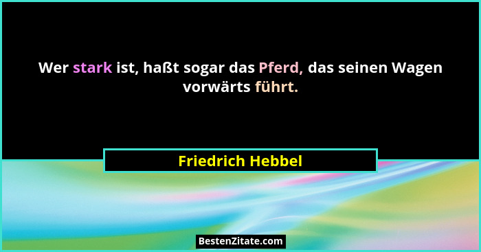Wer stark ist, haßt sogar das Pferd, das seinen Wagen vorwärts führt.... - Friedrich Hebbel