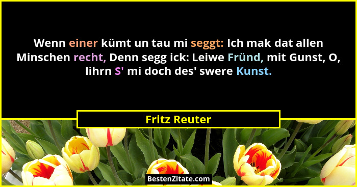 Wenn einer kümt un tau mi seggt: Ich mak dat allen Minschen recht, Denn segg ick: Leiwe Fründ, mit Gunst, O, lihrn S' mi doch des&#... - Fritz Reuter