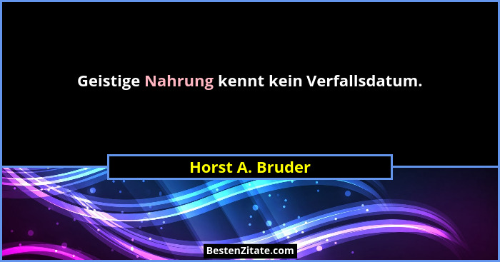 Geistige Nahrung kennt kein Verfallsdatum.... - Horst A. Bruder
