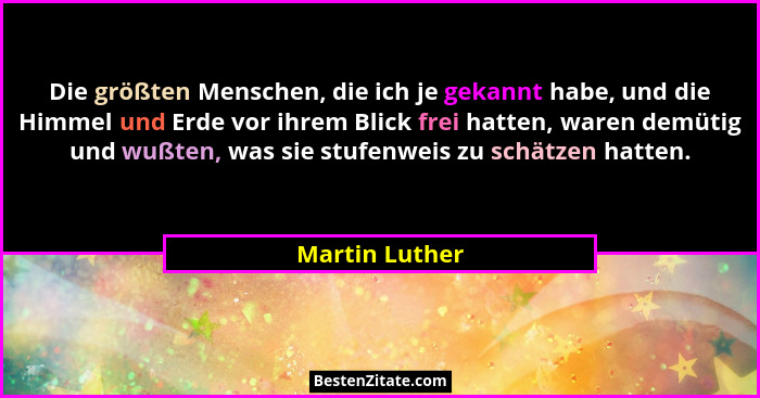 Die größten Menschen, die ich je gekannt habe, und die Himmel und Erde vor ihrem Blick frei hatten, waren demütig und wußten, was sie... - Martin Luther