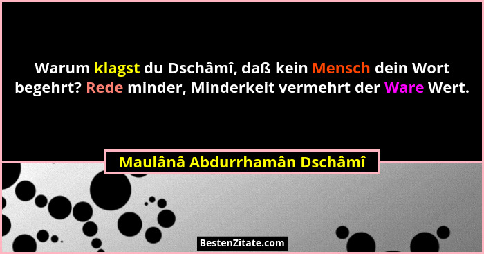 Warum klagst du Dschâmî, daß kein Mensch dein Wort begehrt? Rede minder, Minderkeit vermehrt der Ware Wert.... - Maulânâ Abdurrhamân Dschâmî