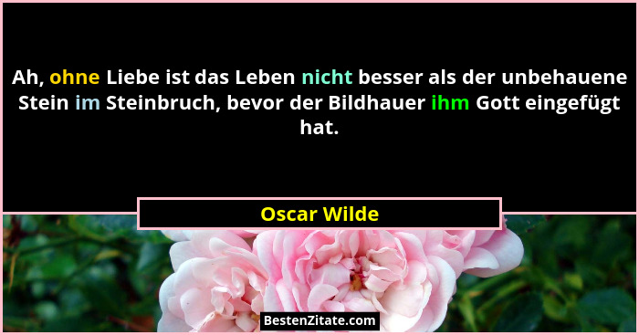 Ah, ohne Liebe ist das Leben nicht besser als der unbehauene Stein im Steinbruch, bevor der Bildhauer ihm Gott eingefügt hat.... - Oscar Wilde