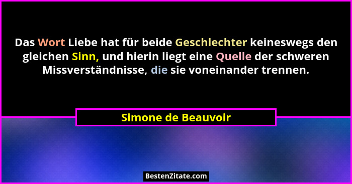 Das Wort Liebe hat für beide Geschlechter keineswegs den gleichen Sinn, und hierin liegt eine Quelle der schweren Missverständnis... - Simone de Beauvoir