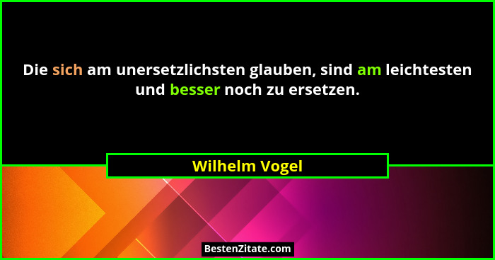 Die sich am unersetzlichsten glauben, sind am leichtesten und besser noch zu ersetzen.... - Wilhelm Vogel