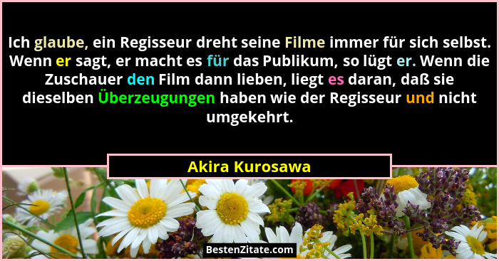 Ich glaube, ein Regisseur dreht seine Filme immer für sich selbst. Wenn er sagt, er macht es für das Publikum, so lügt er. Wenn die Z... - Akira Kurosawa