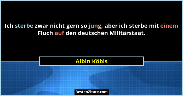 Ich sterbe zwar nicht gern so jung, aber ich sterbe mit einem Fluch auf den deutschen Militärstaat.... - Albin Köbis