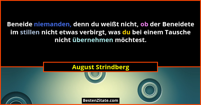 Beneide niemanden, denn du weißt nicht, ob der Beneidete im stillen nicht etwas verbirgt, was du bei einem Tausche nicht übernehme... - August Strindberg