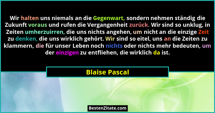 Wir halten uns niemals an die Gegenwart, sondern nehmen ständig die Zukunft voraus und rufen die Vergangenheit zurück. Wir sind so unk... - Blaise Pascal
