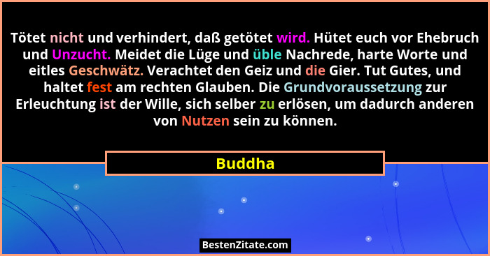 Tötet nicht und verhindert, daß getötet wird. Hütet euch vor Ehebruch und Unzucht. Meidet die Lüge und üble Nachrede, harte Worte und eitles... - Buddha