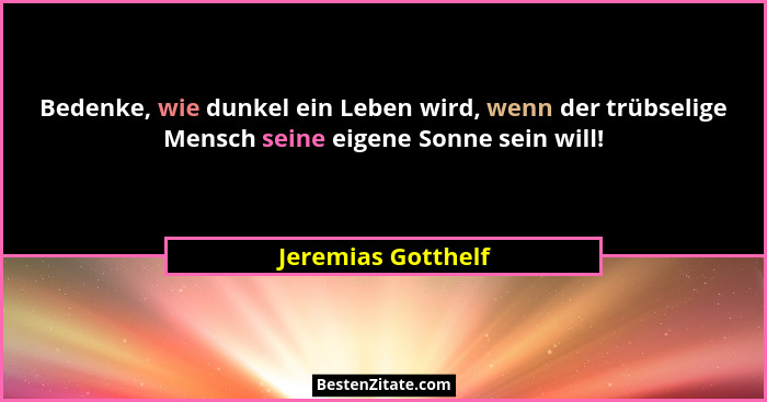 Bedenke, wie dunkel ein Leben wird, wenn der trübselige Mensch seine eigene Sonne sein will!... - Jeremias Gotthelf