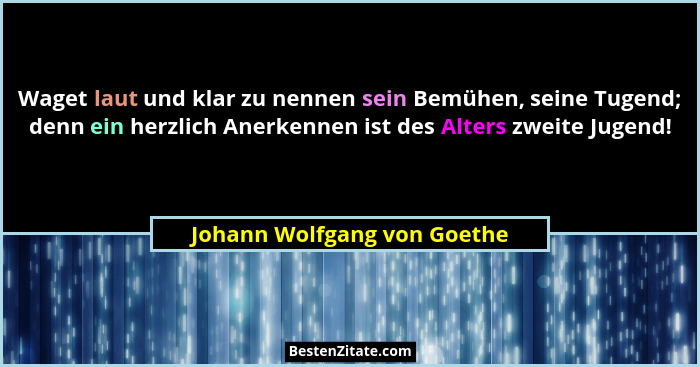 Waget laut und klar zu nennen sein Bemühen, seine Tugend; denn ein herzlich Anerkennen ist des Alters zweite Jugend!... - Johann Wolfgang von Goethe