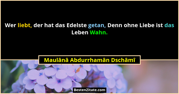 Wer liebt, der hat das Edelste getan, Denn ohne Liebe ist das Leben Wahn.... - Maulânâ Abdurrhamân Dschâmî