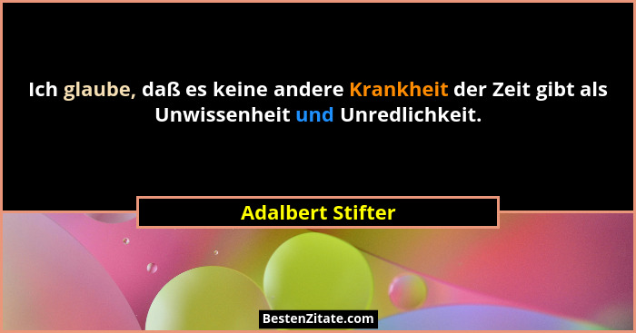 Ich glaube, daß es keine andere Krankheit der Zeit gibt als Unwissenheit und Unredlichkeit.... - Adalbert Stifter