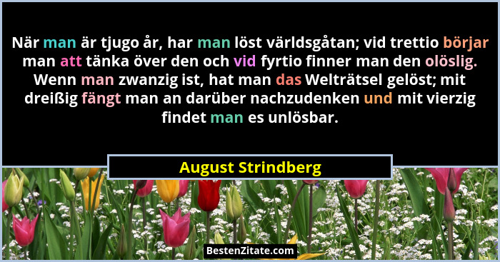 När man är tjugo år, har man löst världsgåtan; vid trettio börjar man att tänka över den och vid fyrtio finner man den olöslig. We... - August Strindberg