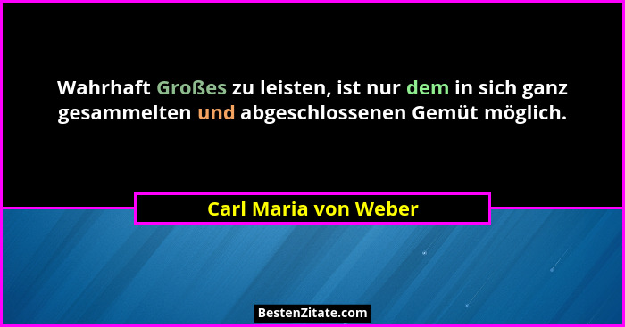 Wahrhaft Großes zu leisten, ist nur dem in sich ganz gesammelten und abgeschlossenen Gemüt möglich.... - Carl Maria von Weber