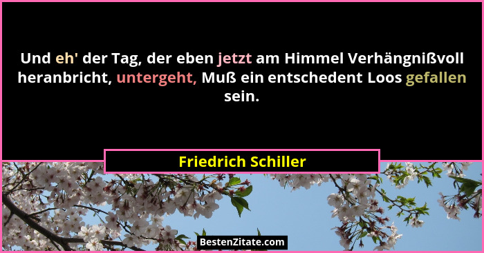 Und eh' der Tag, der eben jetzt am Himmel Verhängnißvoll heranbricht, untergeht, Muß ein entschedent Loos gefallen sein.... - Friedrich Schiller