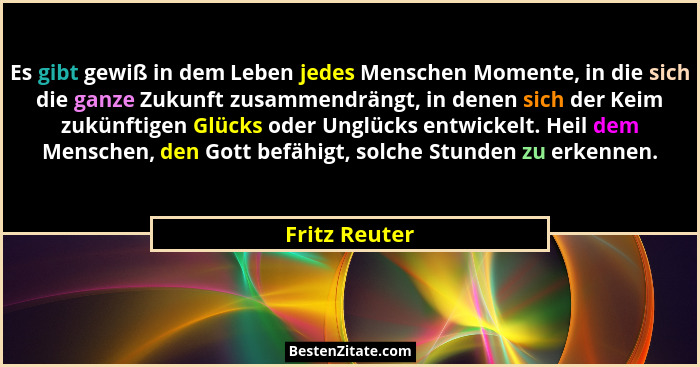 Es gibt gewiß in dem Leben jedes Menschen Momente, in die sich die ganze Zukunft zusammendrängt, in denen sich der Keim zukünftigen Glü... - Fritz Reuter