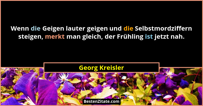 Wenn die Geigen lauter geigen und die Selbstmordziffern steigen, merkt man gleich, der Frühling ist jetzt nah.... - Georg Kreisler