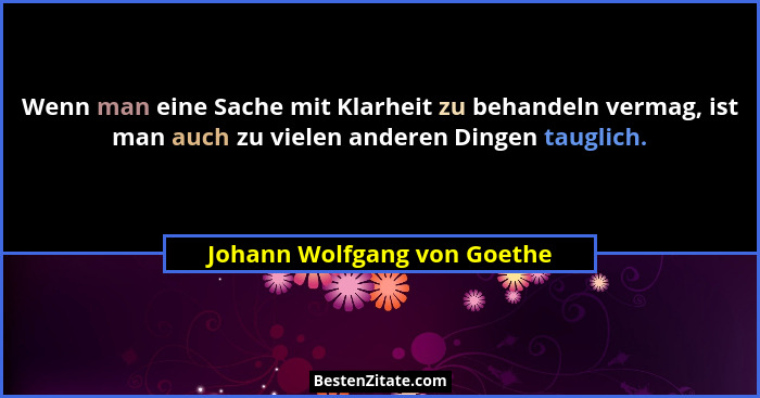 Wenn man eine Sache mit Klarheit zu behandeln vermag, ist man auch zu vielen anderen Dingen tauglich.... - Johann Wolfgang von Goethe