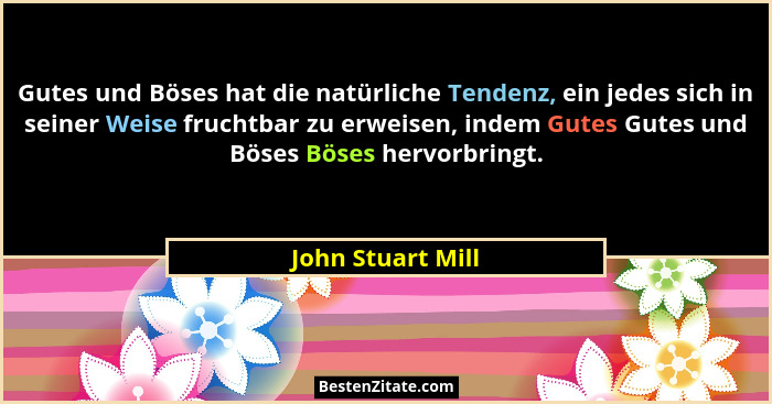 Gutes und Böses hat die natürliche Tendenz, ein jedes sich in seiner Weise fruchtbar zu erweisen, indem Gutes Gutes und Böses Böses... - John Stuart Mill