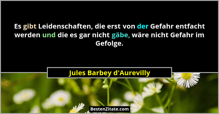 Es gibt Leidenschaften, die erst von der Gefahr entfacht werden und die es gar nicht gäbe, wäre nicht Gefahr im Gefolge... - Jules Barbey d'Aurevilly