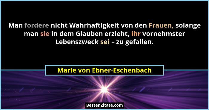 Man fordere nicht Wahrhaftigkeit von den Frauen, solange man sie in dem Glauben erzieht, ihr vornehmster Lebenszweck sei... - Marie von Ebner-Eschenbach