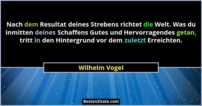 Nach dem Resultat deines Strebens richtet die Welt. Was du inmitten deines Schaffens Gutes und Hervorragendes getan, tritt in den Hint... - Wilhelm Vogel