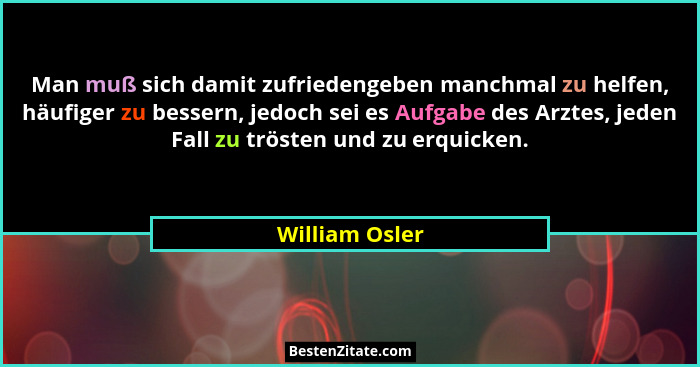Man muß sich damit zufriedengeben manchmal zu helfen, häufiger zu bessern, jedoch sei es Aufgabe des Arztes, jeden Fall zu trösten und... - William Osler