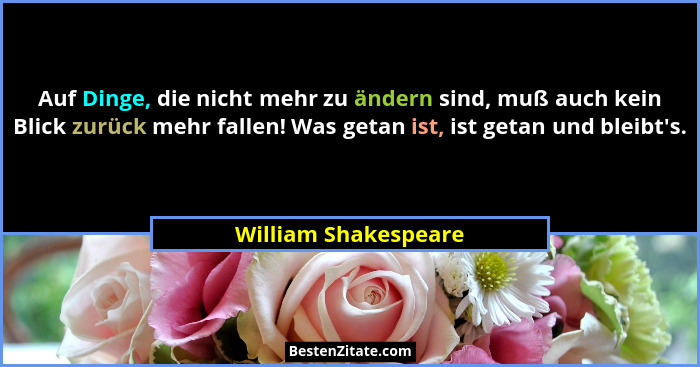 Auf Dinge, die nicht mehr zu ändern sind, muß auch kein Blick zurück mehr fallen! Was getan ist, ist getan und bleibt's.... - William Shakespeare