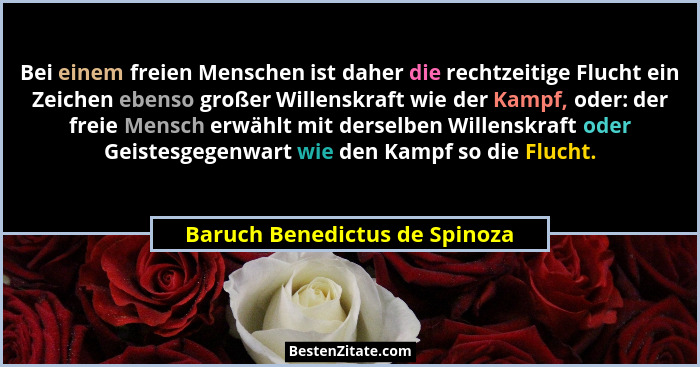 Bei einem freien Menschen ist daher die rechtzeitige Flucht ein Zeichen ebenso großer Willenskraft wie der Kampf, oder:... - Baruch Benedictus de Spinoza