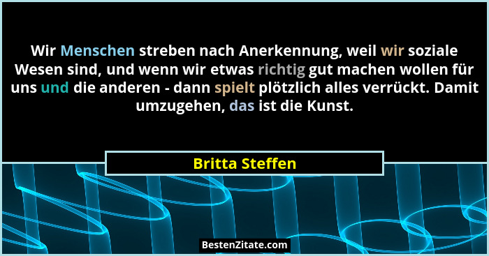 Wir Menschen streben nach Anerkennung, weil wir soziale Wesen sind, und wenn wir etwas richtig gut machen wollen für uns und die ande... - Britta Steffen