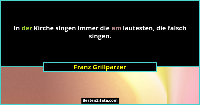 In der Kirche singen immer die am lautesten, die falsch singen.... - Franz Grillparzer
