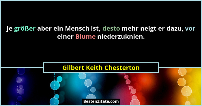 Je größer aber ein Mensch ist, desto mehr neigt er dazu, vor einer Blume niederzuknien.... - Gilbert Keith Chesterton
