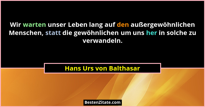 Wir warten unser Leben lang auf den außergewöhnlichen Menschen, statt die gewöhnlichen um uns her in solche zu verwandeln.... - Hans Urs von Balthasar