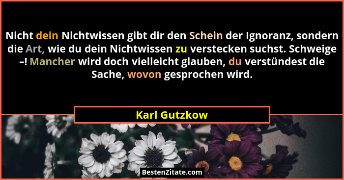 Nicht dein Nichtwissen gibt dir den Schein der Ignoranz, sondern die Art, wie du dein Nichtwissen zu verstecken suchst. Schweige –! Man... - Karl Gutzkow