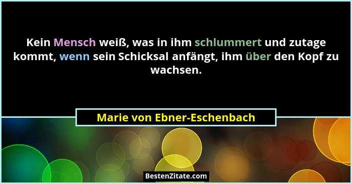 Kein Mensch weiß, was in ihm schlummert und zutage kommt, wenn sein Schicksal anfängt, ihm über den Kopf zu wachsen.... - Marie von Ebner-Eschenbach