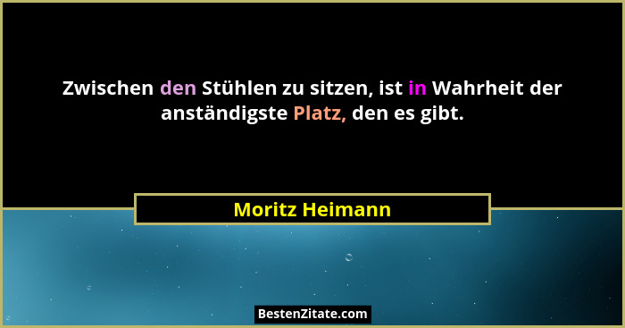 Zwischen den Stühlen zu sitzen, ist in Wahrheit der anständigste Platz, den es gibt.... - Moritz Heimann