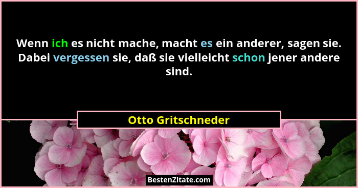 Wenn ich es nicht mache, macht es ein anderer, sagen sie. Dabei vergessen sie, daß sie vielleicht schon jener andere sind.... - Otto Gritschneder