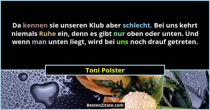 Da kennen sie unseren Klub aber schlecht. Bei uns kehrt niemals Ruhe ein, denn es gibt nur oben oder unten. Und wenn man unten liegt, w... - Toni Polster
