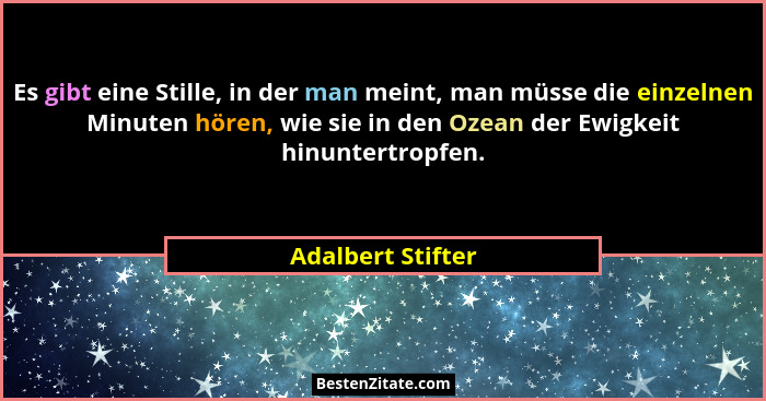 Es gibt eine Stille, in der man meint, man müsse die einzelnen Minuten hören, wie sie in den Ozean der Ewigkeit hinuntertropfen.... - Adalbert Stifter