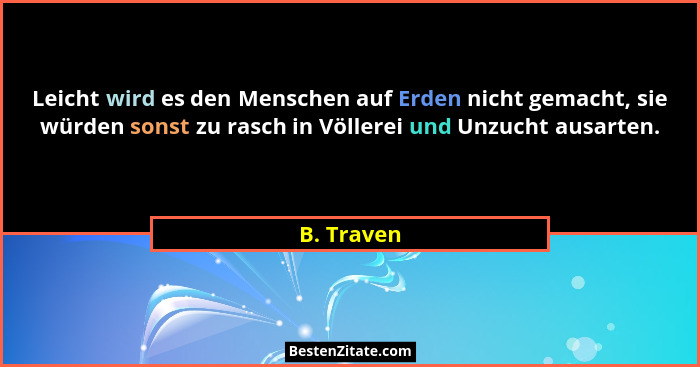 Leicht wird es den Menschen auf Erden nicht gemacht, sie würden sonst zu rasch in Völlerei und Unzucht ausarten.... - B. Traven