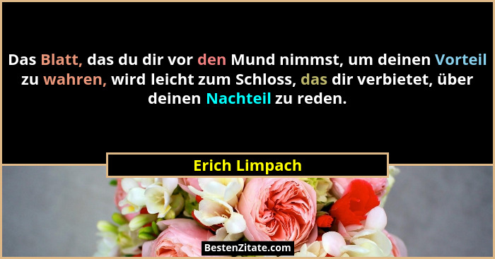 Das Blatt, das du dir vor den Mund nimmst, um deinen Vorteil zu wahren, wird leicht zum Schloss, das dir verbietet, über deinen Nachte... - Erich Limpach