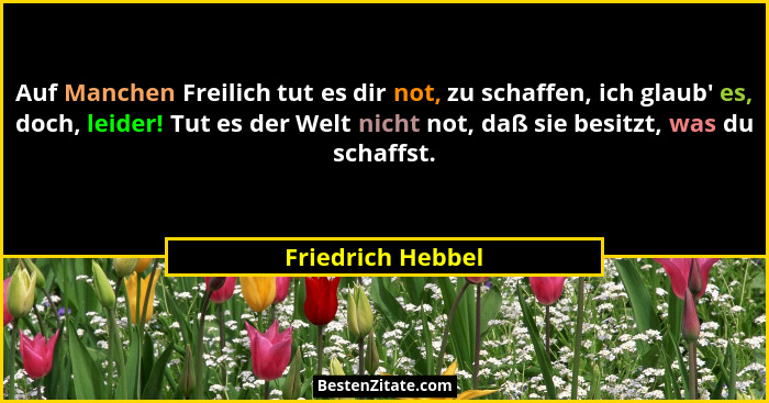 Auf Manchen Freilich tut es dir not, zu schaffen, ich glaub' es, doch, leider! Tut es der Welt nicht not, daß sie besitzt, was... - Friedrich Hebbel