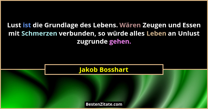 Lust ist die Grundlage des Lebens. Wären Zeugen und Essen mit Schmerzen verbunden, so würde alles Leben an Unlust zugrunde gehen.... - Jakob Bosshart