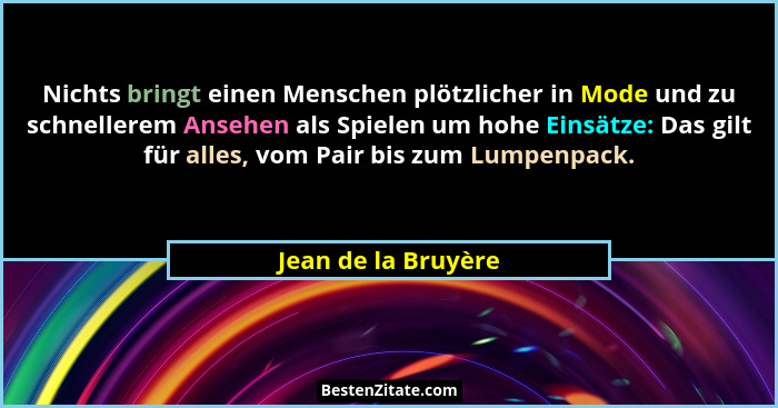 Nichts bringt einen Menschen plötzlicher in Mode und zu schnellerem Ansehen als Spielen um hohe Einsätze: Das gilt für alles, vom... - Jean de la Bruyère