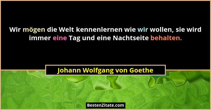 Wir mögen die Welt kennenlernen wie wir wollen, sie wird immer eine Tag und eine Nachtseite behalten.... - Johann Wolfgang von Goethe