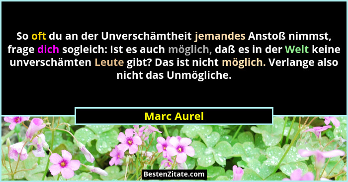 So oft du an der Unverschämtheit jemandes Anstoß nimmst, frage dich sogleich: Ist es auch möglich, daß es in der Welt keine unverschämten... - Marc Aurel