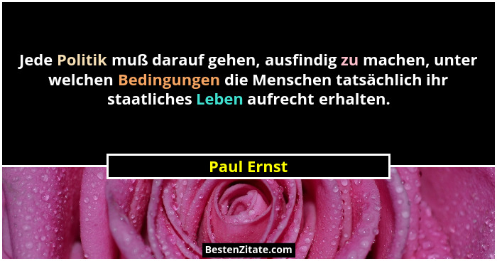 Jede Politik muß darauf gehen, ausfindig zu machen, unter welchen Bedingungen die Menschen tatsächlich ihr staatliches Leben aufrecht erh... - Paul Ernst